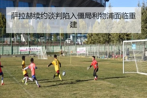 萨拉赫续约谈判陷入僵局利物浦面临重建